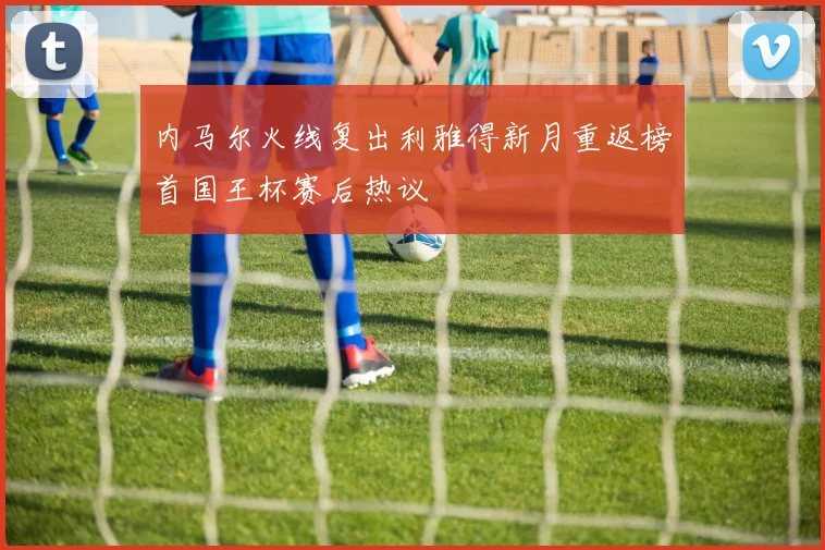 内马尔火线复出利雅得新月重返榜首国王杯赛后热议