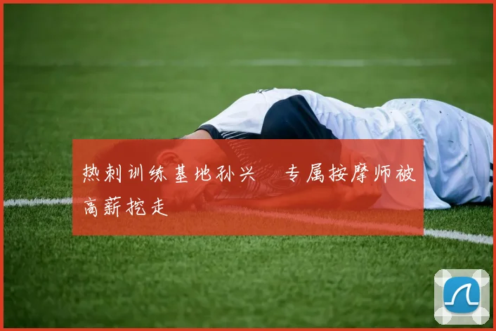 热刺训练基地孙兴慜专属按摩师被高薪挖走