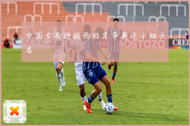 中国女足迎战西班牙争奥运小组头名