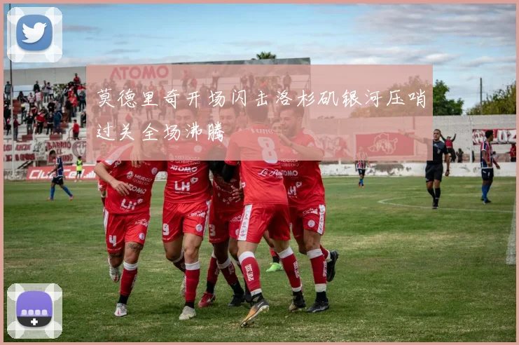莫德里奇开场闪击洛杉矶银河压哨过关全场沸腾