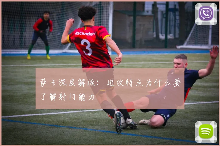 萨卡深度解读:进攻特点为什么要了解射门能力