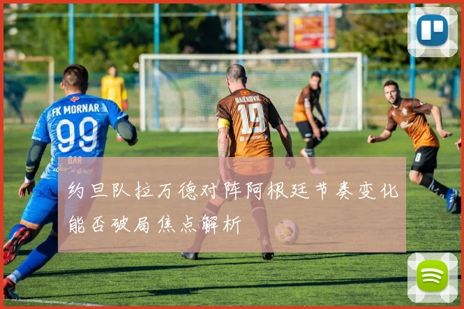 约旦队拉万德对阵阿根廷节奏变化能否破局焦点解析