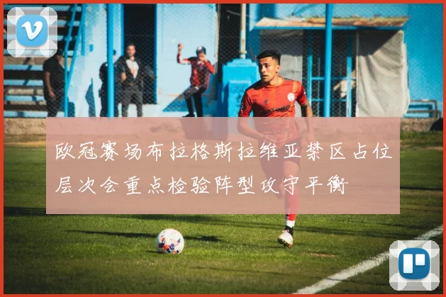 欧冠赛场布拉格斯拉维亚禁区占位层次会重点检验阵型攻守平衡
