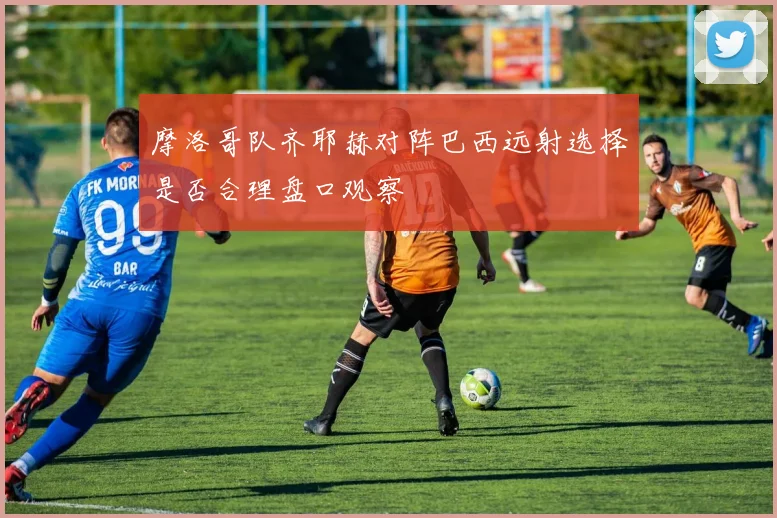 摩洛哥队齐耶赫对阵巴西远射选择是否合理盘口观察