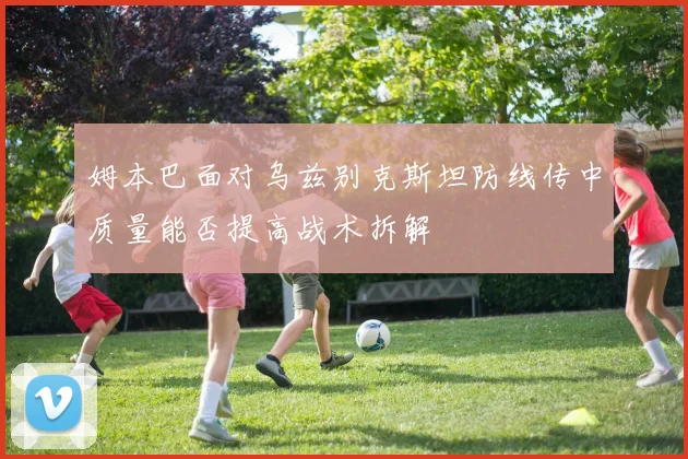 姆本巴面对乌兹别克斯坦防线传中质量能否提高战术拆解