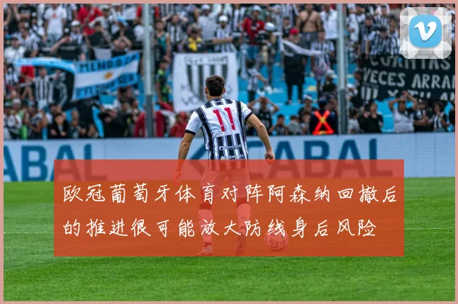 欧冠葡萄牙体育对阵阿森纳回撤后的推进很可能放大防线身后风险