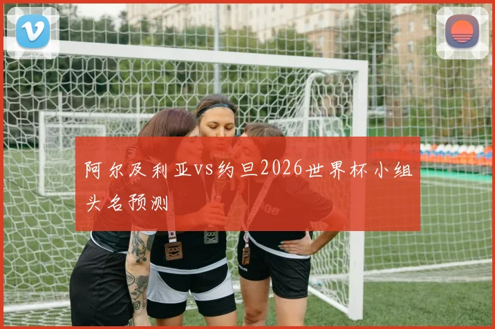 阿尔及利亚vs约旦2026世界杯小组头名预测