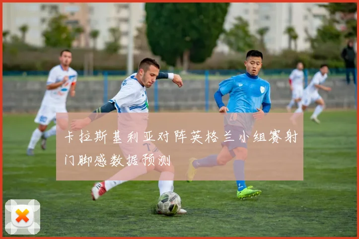 卡拉斯基利亚对阵英格兰小组赛射门脚感数据预测