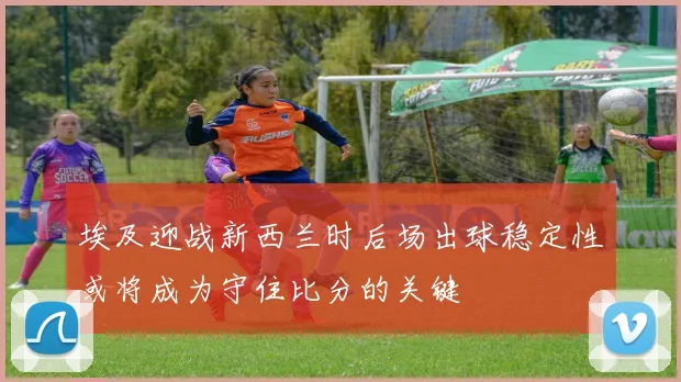 埃及迎战新西兰时后场出球稳定性或将成为守住比分的关键