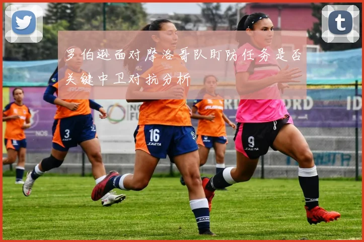 罗伯逊面对摩洛哥队盯防任务是否关键中卫对抗分析
