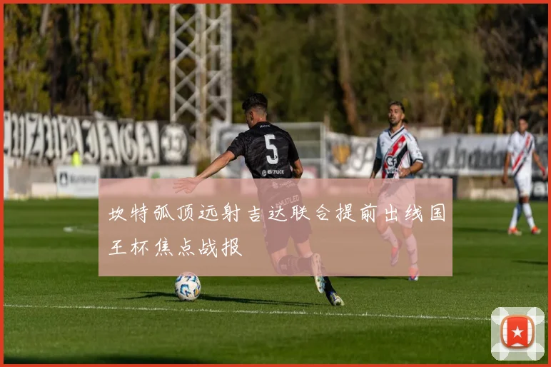 坎特弧顶远射吉达联合提前出线国王杯焦点战报