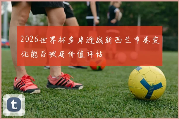 2026世界杯多库迎战新西兰节奏变化能否破局价值评估