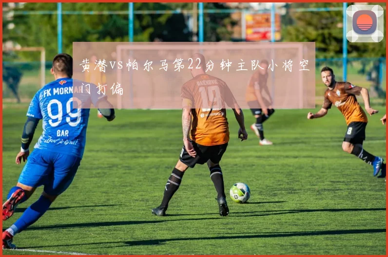 黄潜vs帕尔马第22分钟主队小将空门打偏