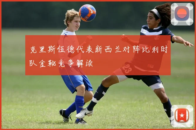 克里斯伍德代表新西兰对阵比利时队金靴竞争解读