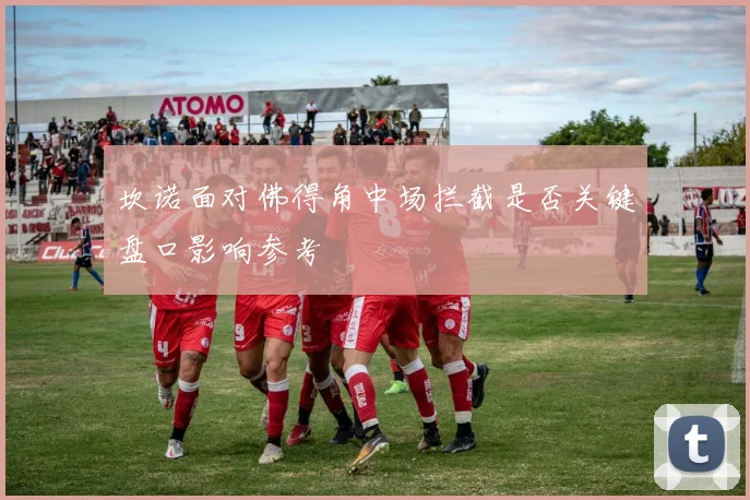 坎诺面对佛得角中场拦截是否关键盘口影响参考