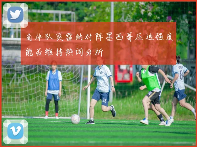 南非队莫雷纳对阵墨西哥压迫强度能否维持热词分析