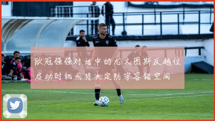 欧冠强强对话中的尤文图斯反越位启动时机或将决定防守容错空间