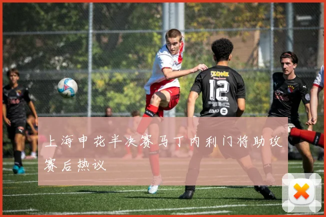上海申花半决赛马丁内利门将助攻赛后热议