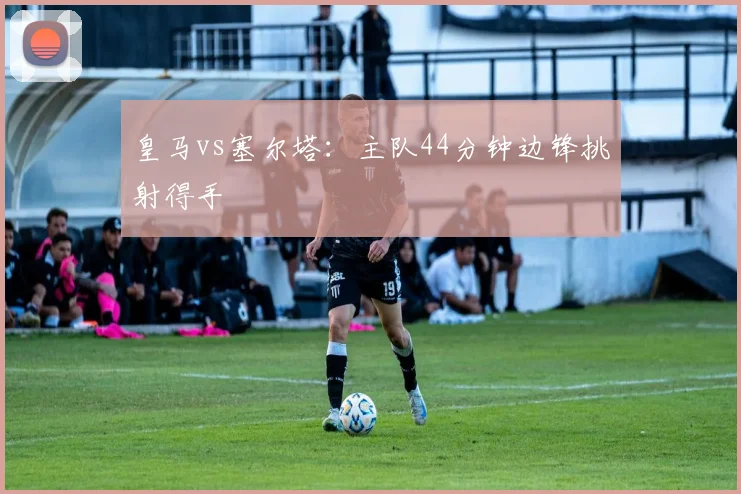 皇马vs塞尔塔：主队44分钟边锋挑射得手
