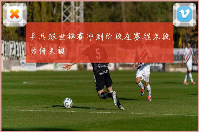 乒乓球世锦赛冲刺阶段在赛程末段为何关键