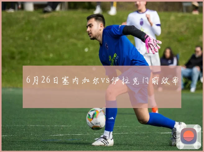6月26日塞内加尔vs伊拉克门前效率