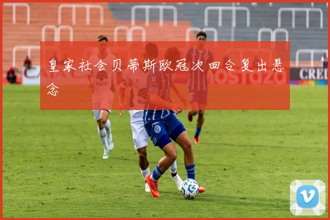 皇家社会贝蒂斯欧冠次回合复出悬念