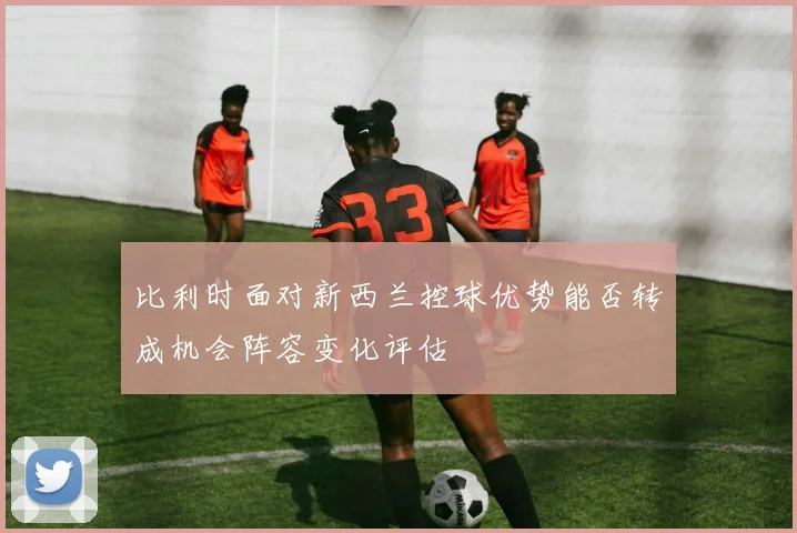 比利时面对新西兰控球优势能否转成机会阵容变化评估