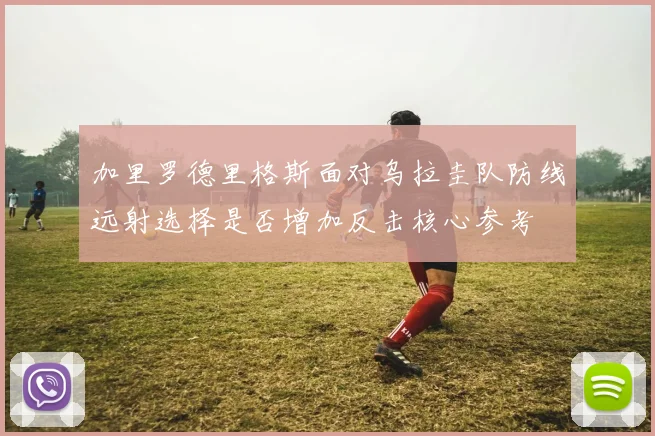 加里罗德里格斯面对乌拉圭队防线远射选择是否增加反击核心参考