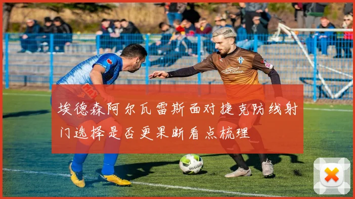 埃德森阿尔瓦雷斯面对捷克防线射门选择是否更果断看点梳理