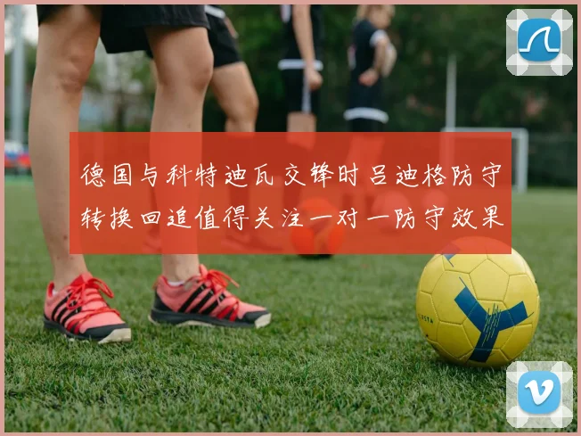 德国与科特迪瓦交锋时吕迪格防守转换回追值得关注一对一防守效果