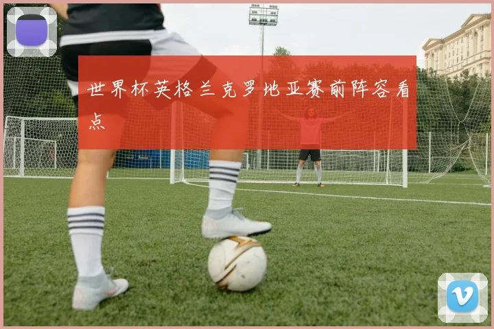 世界杯英格兰克罗地亚赛前阵容看点