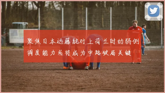 聚焦日本远藤航对上荷兰时的弱侧调度能力或将成为中路破局关键