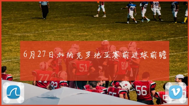 6月27日加纳克罗地亚赛前进球前瞻